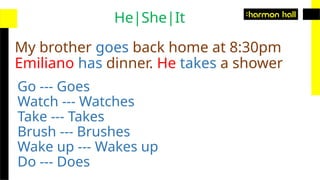 My brother goes back home at 8:30pm
Emiliano has dinner. He takes a shower
He|She|It
Go --- Goes
Watch --- Watches
Take --- Takes
Brush --- Brushes
Wake up --- Wakes up
Do --- Does
 