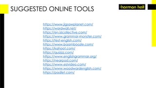 SUGGESTED ONLINE TOOLS
https://www.jigsawplanet.com/
https://wordwall.net/
https://en.islcollective.com/
https://www.grammar-monster.com/
https://test-english.com/
https://www.baamboozle.com/
https://kahoot.com/
https://quizizz.com/
https://www.englishgrammar.org/
https://nearpod.com/
https://www.eslvideo.com/
https://www.woodwardenglish.com/
https://padlet.com/
 