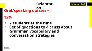 Vocabulary
presentation
Oral/speaking quizzes –
15%
Orientati
on
• 2 students at the time
• Set of questions to discuss about
• Grammar, vocabulary and
conversation strategies
 