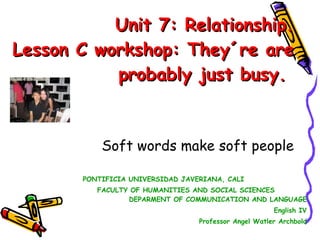 Unit 7: Relationship. Lesson C workshop: They´re are probably just busy.  Soft words make soft people PONTIFICIA UNIVERSIDAD JAVERIANA, CALI  FACULTY OF HUMANITIES AND SOCIAL SCIENCES  DEPARMENT OF COMMUNICATION AND LANGUAGE English IV Professor Angel Watler Archbold 