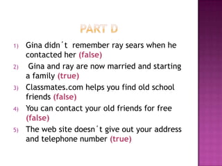 PART DGina didn´trememberraysearswhen he contactedher(false) Gina and ray are nowmarried and starting a family(true)Classmates.com helpsyoufindoldschoolfriends(false)You can contactyouroldfriendsfor free (false)The web sitedoesn´tgiveoutyouraddress and telephonenumber(true) 