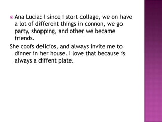 Ana Lucia: I since I stort collage, we on have a lot of different things in connon, we go party, shopping, and other we became friends. She coofs delicios, and always invite me to dinner in her house. I love that because is always a diffent plate. 