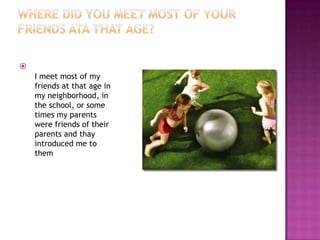 Where did you meet most of your friends ata that age?      I meet most of my friends at that age in my neighborhood, in the school, or some times my parents were friends of their parents and thay introduced me to them