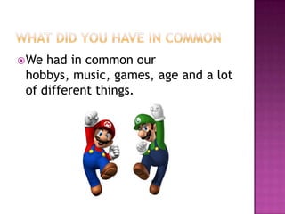 What did you have in commonWe had in common our hobbys, music, games, age and a lot of different things. 