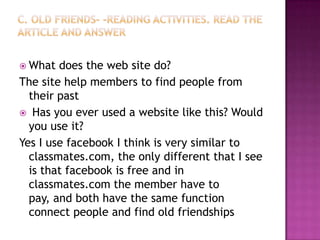 c. Old friends- -Reading activities. Read the article and answerWhat does the web site do?The site help members to find people from their past Has you ever used a website like this? Would you use it?Yes I use facebook I think is very similar to classmates.com, the only different that I see is that facebook is free and in classmates.com the member have to pay, and both have the same function connect people and find old friendships
