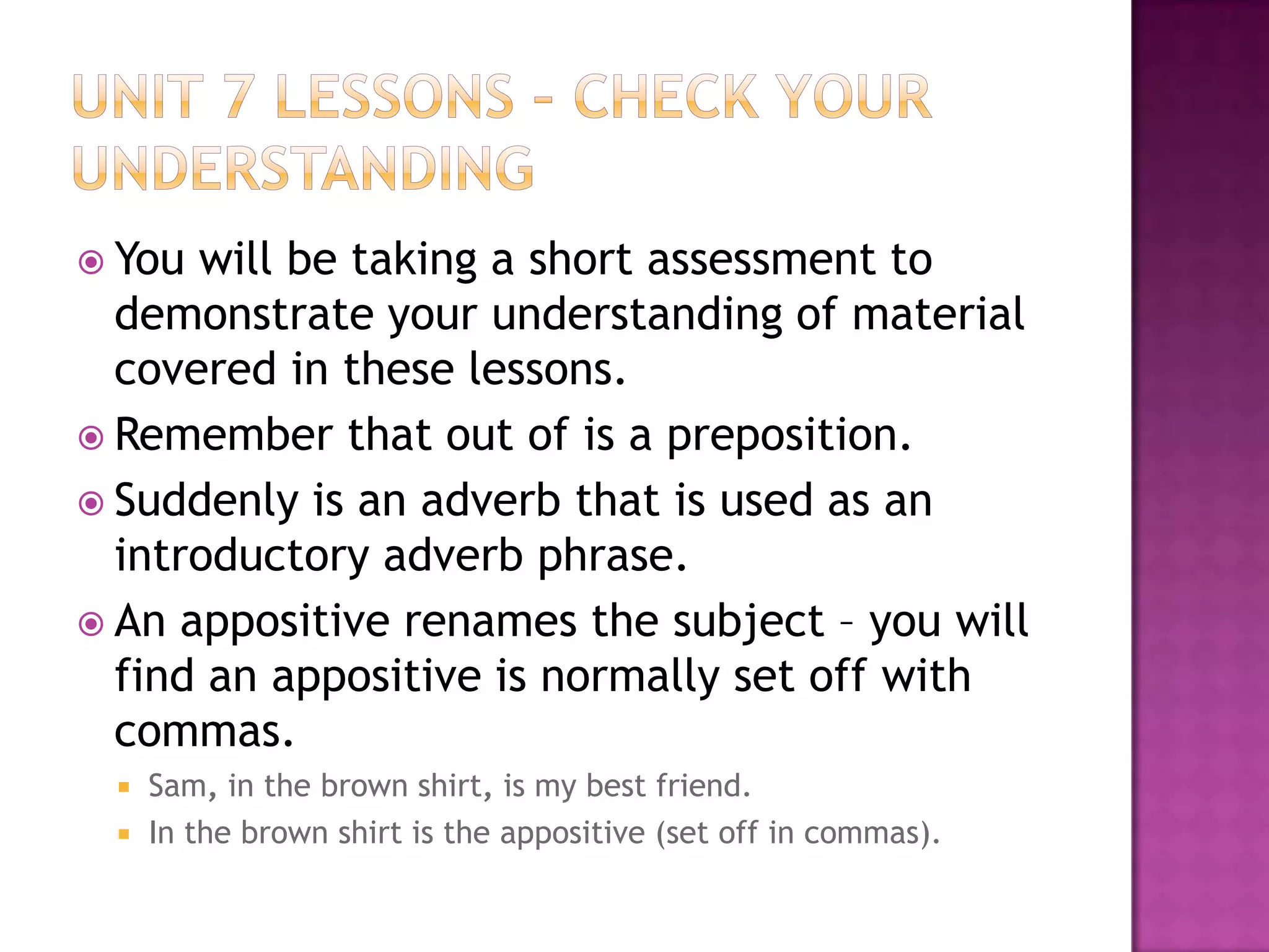 Unit 7 Lessons – check your understandingYou will be taking a short assessment to demonstrate your understanding of material covered in these lessons.Remember that out of is a preposition.Suddenly is an adverb that is used as an introductory adverb phrase.An appositive renames the subject – you will find an appositive is normally set off with commas. Sam, in the brown shirt, is my best friend.In the brown shirt is the appositive (set off in commas).