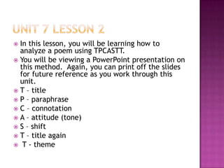 Unit 7 Lesson 2In this lesson, you will be learning how to analyze a poem using TPCASTT.You will be viewing a PowerPoint presentation on this method.  Again, you can print off the slides for future reference as you work through this unit.T – titleP – paraphraseC – connotationA – attitude (tone)S – shiftT – title againT - theme