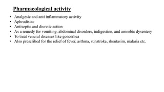 Pharmacological activity
• Analgesic and anti inflammatory activity
• Aphrodisiac
• Antiseptic and diuretic action
• As a remedy for vomiting, abdominal disorders, indigestion, and amoebic dysentery
• To treat veneral diseases like gonorrhea
• Also prescribed for the relief of fever, asthma, sunstroke, rheutasim, malaria etc.
 