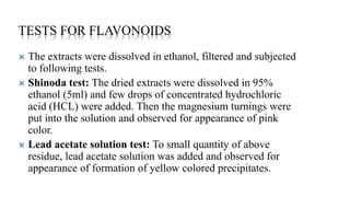 TESTS FOR FLAVONOIDS
 The extracts were dissolved in ethanol, filtered and subjected
to following tests.
 Shinoda test: The dried extracts were dissolved in 95%
ethanol (5ml) and few drops of concentrated hydrochloric
acid (HCL) were added. Then the magnesium turnings were
put into the solution and observed for appearance of pink
color.
 Lead acetate solution test: To small quantity of above
residue, lead acetate solution was added and observed for
appearance of formation of yellow colored precipitates.
 