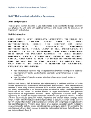 Diploma in Applied Science (Forensic Science)



Unit 7 Mathematical calculations for science

Aims and purpose

This unit gives learners the skills to use mathematical tools essential for biology, chemistry
and physics. The unit starts with algebraic techniques and moves on to the applications of
trigonometry and calculus.

Unit introduction

This maths unit enables learners to build on
knowledge     gained  from     unit  6:    Using
Mathematical    Tools  for   Science  or   GCSE
mathematics       to    investigate     further
mathematical tools used in all disciplines in
science. It is an essential unit for learners
who wish to pursue science at BTEC Higher
National level, foundation degree or degree
level. The unit is not to make mathematicians
but to use maths for science. Learners will
use maths to solve a number of scientific
problems, including:

   •   how simultaneous equations help solve problems in chemical bonding and in electricity
   •   how trigonometry can be used in forensic science by using the technique of voice
       recognition
   •   how the method of calculus enables scientists to learn about growth studies in
       microbiology.

Learners will develop their knowledge and understanding of algebraic methods, including
indices, logarithmic and simultaneous linear equations and quadratics. These tools will enable
learners to solve many scientific problems, such as sound levels (decibels), light detection
(lux levels), measurement of pH, bacterial growth and electrical power. Then learners will be
introduced to the radian, as another method of angle measurement, and graphical
representation of trigonometric functions. These trigonometric functions allow ample
opportunity for learners to integrate computer simulations and practical activities. Practical
activities could include pendulum motion, mechanics and circular motion, amongst many
others. Finally, a brief introduction to the important tool of calculus. Learners will be exposed
to both simple differentiation and integration and will end with using these concepts to solve
real scientific problems. Problems could include areas such as population growth, radioactive
decay, motion of a particle, energy stored in springs and enzyme activity. On completing this
unit, learners will have been exposed to essential mathematical concepts that will bridge the
gap between Levels 3 and 4.
 