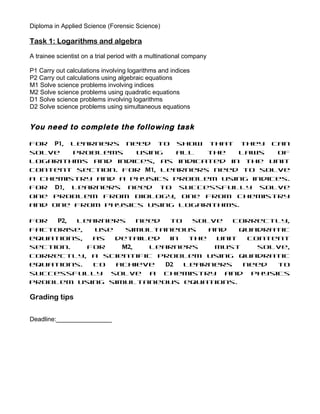 Diploma in Applied Science (Forensic Science)

Task 1: Logarithms and algebra

A trainee scientist on a trial period with a multinational company

P1 Carry out calculations involving logarithms and indices
P2 Carry out calculations using algebraic equations
M1 Solve science problems involving indices
M2 Solve science problems using quadratic equations
D1 Solve science problems involving logarithms
D2 Solve science problems using simultaneous equations


You need to complete the following task

For P1, learners need to show that they can
solve   problems   using    all  the   laws  of
logarithms and indices, as indicated in the Unit
content section. For M1, learners need to solve
a chemistry and a physics problem using indices.
For D1, learners need to successfully solve
one problem from biology, one from chemistry
and one from physics using logarithms.

For  P2, learners    need  to   solve  correctly,
factorise,  use   simultaneous     and   quadratic
equations,  as  detailed   in  the  Unit   content
section.   For   M2,   learners     must     solve,
correctly, a scientific problem using quadratic
equations.  To  achieve   D2  learners    need  to
successfully solve a chemistry and physics
problem using simultaneous equations.

Grading tips

Deadline:________________
 