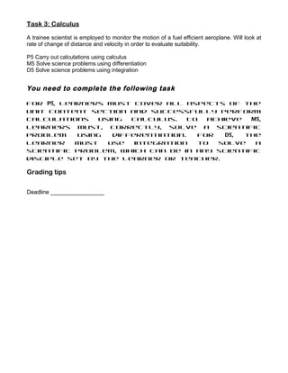 Task 3: Calculus

A trainee scientist is employed to monitor the motion of a fuel efficient aeroplane. Will look at
rate of change of distance and velocity in order to evaluate suitability.

P5 Carry out calculations using calculus
M5 Solve science problems using differentiation
D5 Solve science problems using integration


You need to complete the following task

For P5, learners must cover all aspects of the
Unit content section and successfully perform
calculations    using  calculus.    To  achieve  M5,
learners must, correctly, solve a scientific
problem    using   differentiation.   For   D5, the
learner    must   use   integration   to  solve   a
scientific problem, which can be in any scientific
disciple set by the learner or teacher.

Grading tips

Deadline _________________
 