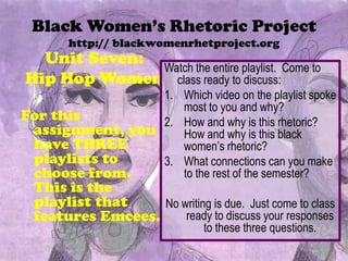 Black Women’s Rhetoric Project
http:// blackwomenrhetproject.org
Unit Seven:
Hip Hop Women
For this
assignment, you
have THREE
playlists to
choose from.
This is the
playlist that
features Emcees.
Watch the entire playlist. Come to
class ready to discuss:
1. Which video on the playlist spoke
most to you and why?
2. How and why is this rhetoric?
How and why is this black
women’s rhetoric?
3. What connections can you make
to the rest of the semester?
No writing is due. Just come to class
ready to discuss your responses
to these three questions.
 