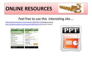 ONLINE RESOURCES 
Feel free to use this interesting site…. 
http://tripwow.tripadvisor.com/tripwow/ta-0099-994c-5c10(English version) 
http://tripwow.tripadvisor.es/tripwow/ta-0099-994c-5c10 (spanish version) 
 