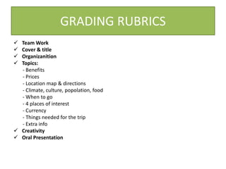 GRADING RUBRICS 
 TeamWork 
 Cover & title 
 Organizanition 
 Topics: 
- Benefits 
- Prices 
- Location map & directions 
- Climate, culture, popolation, food 
- When to go 
- 4 places of interest 
- Currency 
- Things needed for the trip 
- Extra info 
 Creativity 
 Oral Presentation 
 