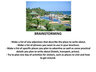 BRAINSTORMING 
- Make a list of any adjectives that describe the place to write about. 
- Make a list of phrases you want to use in your brochure. 
- Make a list of specific places you plan to advertise as well as some practical 
details you plan to write about (hotels, transport, prices). 
- Try to plan one day of activities for visitors, such as places to visit and how 
to get around. 
 