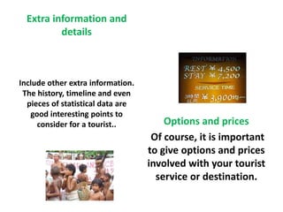 Extra information and 
details 
Include other extra information. 
The history, timeline and even 
pieces of statistical data are 
good interesting points to 
consider for a tourist.. Options and prices 
Of course, it is important 
to give options and prices 
involved with your tourist 
service or destination. 
 