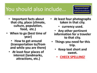 You should also include… 
• Important facts about 
that city, place (climate, 
culture, population, 
food, etc.) 
• When to go (best time of 
year) 
• How to get around 
(transportation to/from 
and while you are there) 
• At least four places of 
interest (landmarks, 
attractions, etc.) 
• At least four photographs 
taken in that city. 
• currency used. 
• Any other pertinent 
information for a traveler 
to that city. 
• Things you need for this 
trip. 
• Keep text short and 
sweet. 
• CHECK SPELLING! 
 