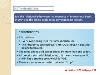 It is the relationship between the sequence of nitrogenous bases
in DNA and the amino acids in the corresponding protein.
Characteristics
• It is universal
• Every living being uses the same mechanism.
• The ribosomes can read every mRNA, although it does not
belong to this cell.
• The same amino acid can be coded by more than one codon.
• All proteins start with Metionine, this means, every specific
mRNA has a strating point which is AUG.
• There are some codons which code for “stop”.
Activities 11-20 (all) page 131
 
