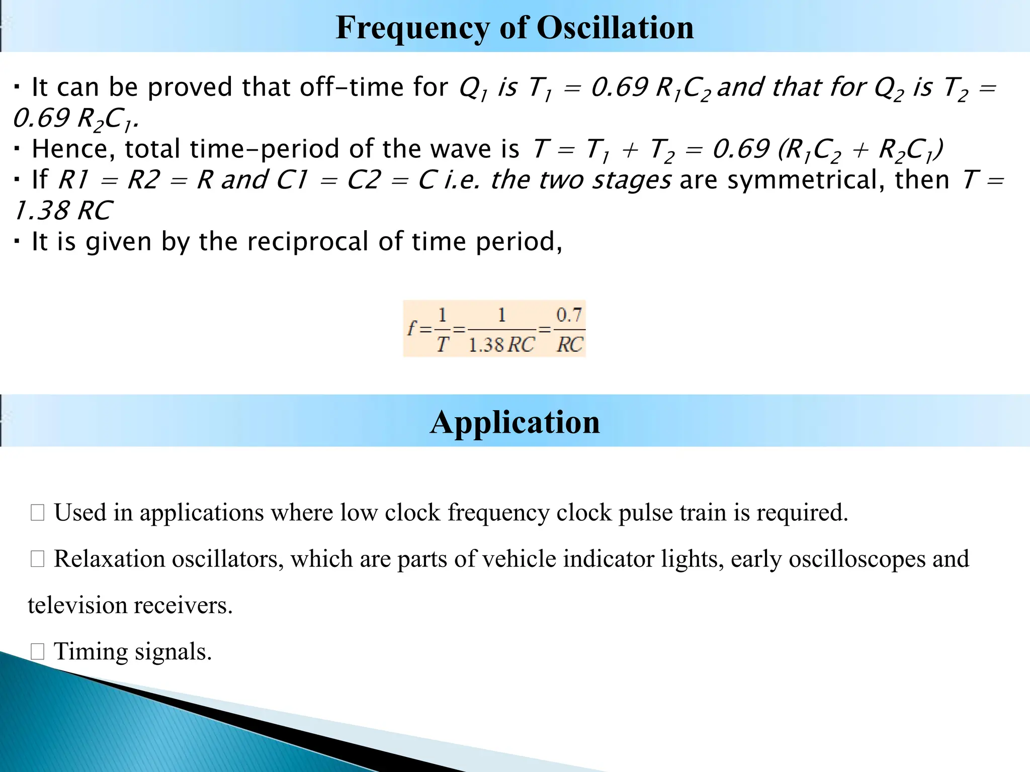 It can be proved that off-time for Q1 is T1 = 0.69 R1C2 and that for Q2 is T2 =
0.69 R2C1.
Hence, total time-period of the wave is T = T1 + T2 = 0.69 (R1C2 + R2C1)
If R1 = R2 = R and C1 = C2 = C i.e. the two stages are symmetrical, then T =
1.38 RC
It is given by the reciprocal of time period,
Used in applications where low clock frequency clock pulse train is required.
Relaxation oscillators, which are parts of vehicle indicator lights, early oscilloscopes and
television receivers.
Timing signals.
Application
Frequency of Oscillation
 