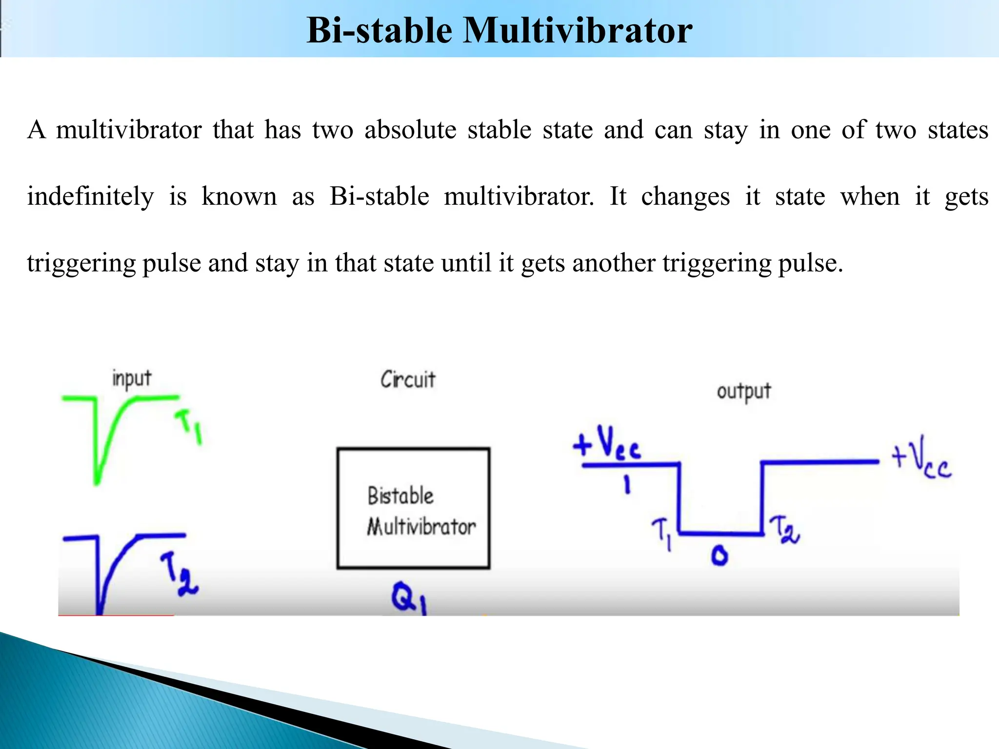 A multivibrator that has two absolute stable state and can stay in one of two states
indefinitely is known as Bi-stable multivibrator. It changes it state when it gets
triggering pulse and stay in that state until it gets another triggering pulse.
Bi-stable Multivibrator
 