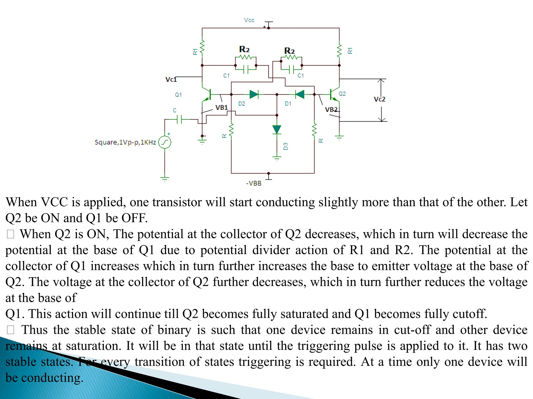 When VCC is applied, one transistor will start conducting slightly more than that of the other. Let
Q2 be ON and Q1 be OFF.
When Q2 is ON, The potential at the collector of Q2 decreases, which in turn will decrease the
potential at the base of Q1 due to potential divider action of R1 and R2. The potential at the
collector of Q1 increases which in turn further increases the base to emitter voltage at the base of
Q2. The voltage at the collector of Q2 further decreases, which in turn further reduces the voltage
at the base of
Q1. This action will continue till Q2 becomes fully saturated and Q1 becomes fully cutoff.
Thus the stable state of binary is such that one device remains in cut-off and other device
remains at saturation. It will be in that state until the triggering pulse is applied to it. It has two
stable states. For every transition of states triggering is required. At a time only one device will
be conducting.
 