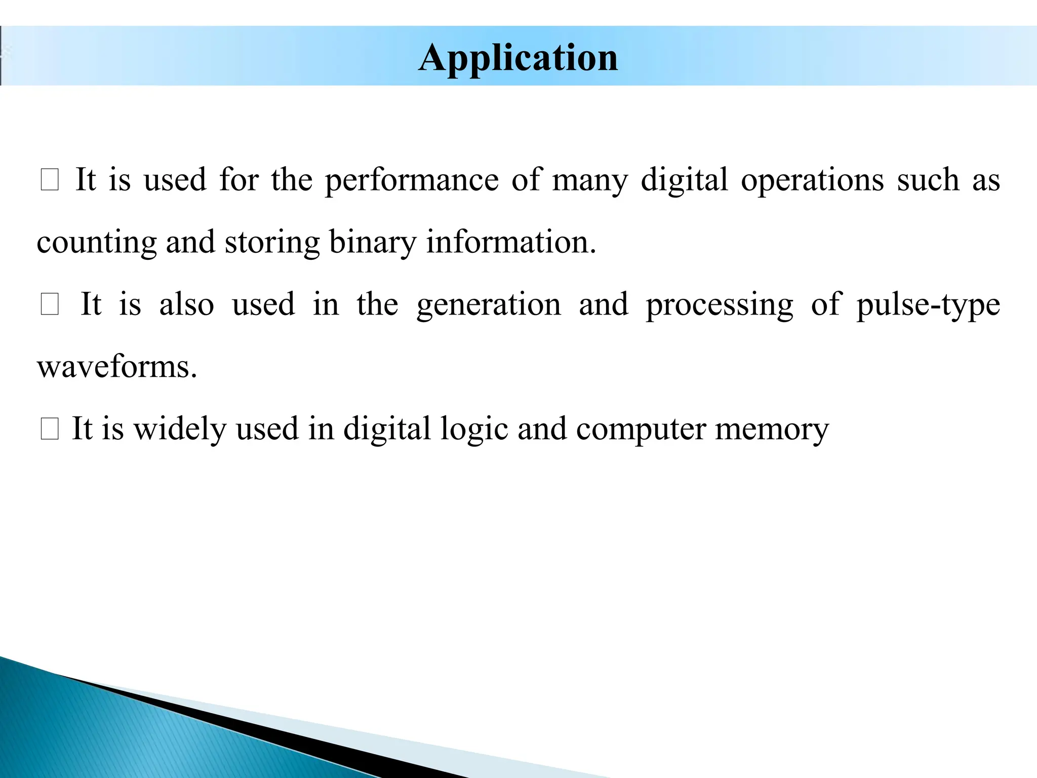 It is used for the performance of many digital operations such as
counting and storing binary information.
It is also used in the generation and processing of pulse-type
waveforms.
It is widely used in digital logic and computer memory
Application
 