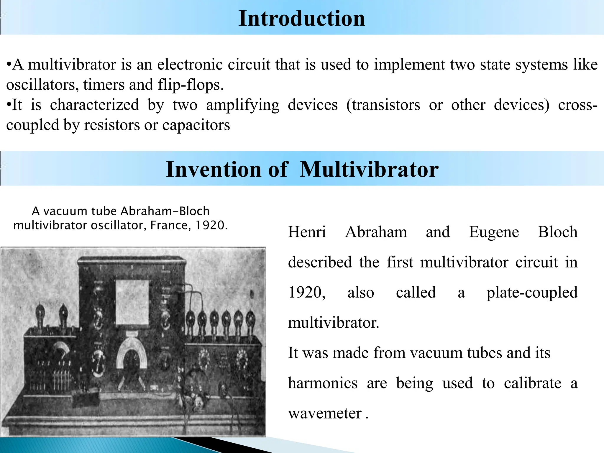 •A multivibrator is an electronic circuit that is used to implement two state systems like
oscillators, timers and flip-flops.
•It is characterized by two amplifying devices (transistors or other devices) cross-
coupled by resistors or capacitors
Introduction
Invention of Multivibrator
A vacuum tube Abraham-Bloch
multivibrator oscillator, France, 1920.
Henri Abraham and Eugene Bloch
described the first multivibrator circuit in
1920, also called a plate-coupled
multivibrator.
It was made from vacuum tubes and its
harmonics are being used to calibrate a
wavemeter .
 