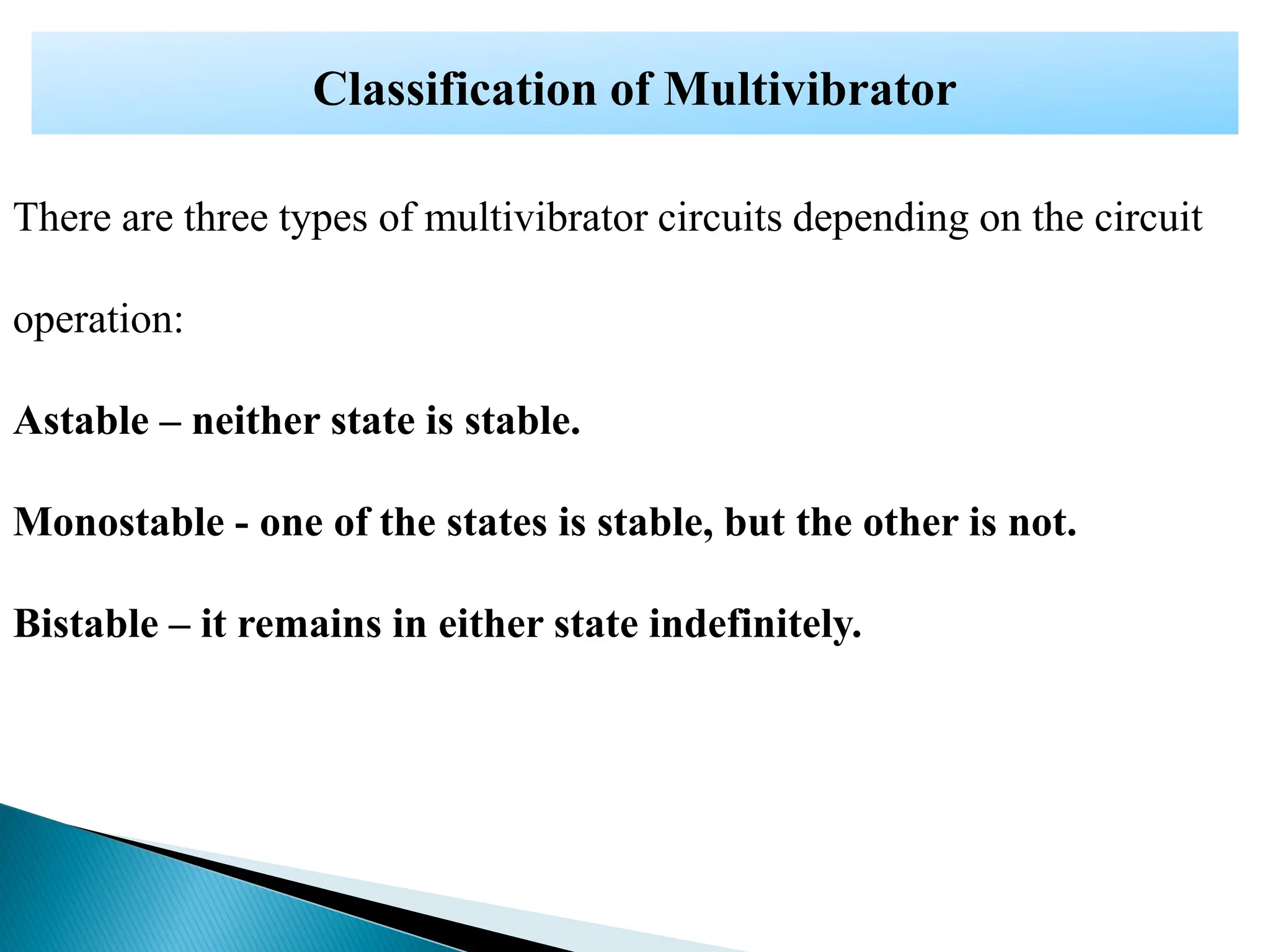 There are three types of multivibrator circuits depending on the circuit
operation:
Astable – neither state is stable.
Monostable - one of the states is stable, but the other is not.
Bistable – it remains in either state indefinitely.
Classification of Multivibrator
 