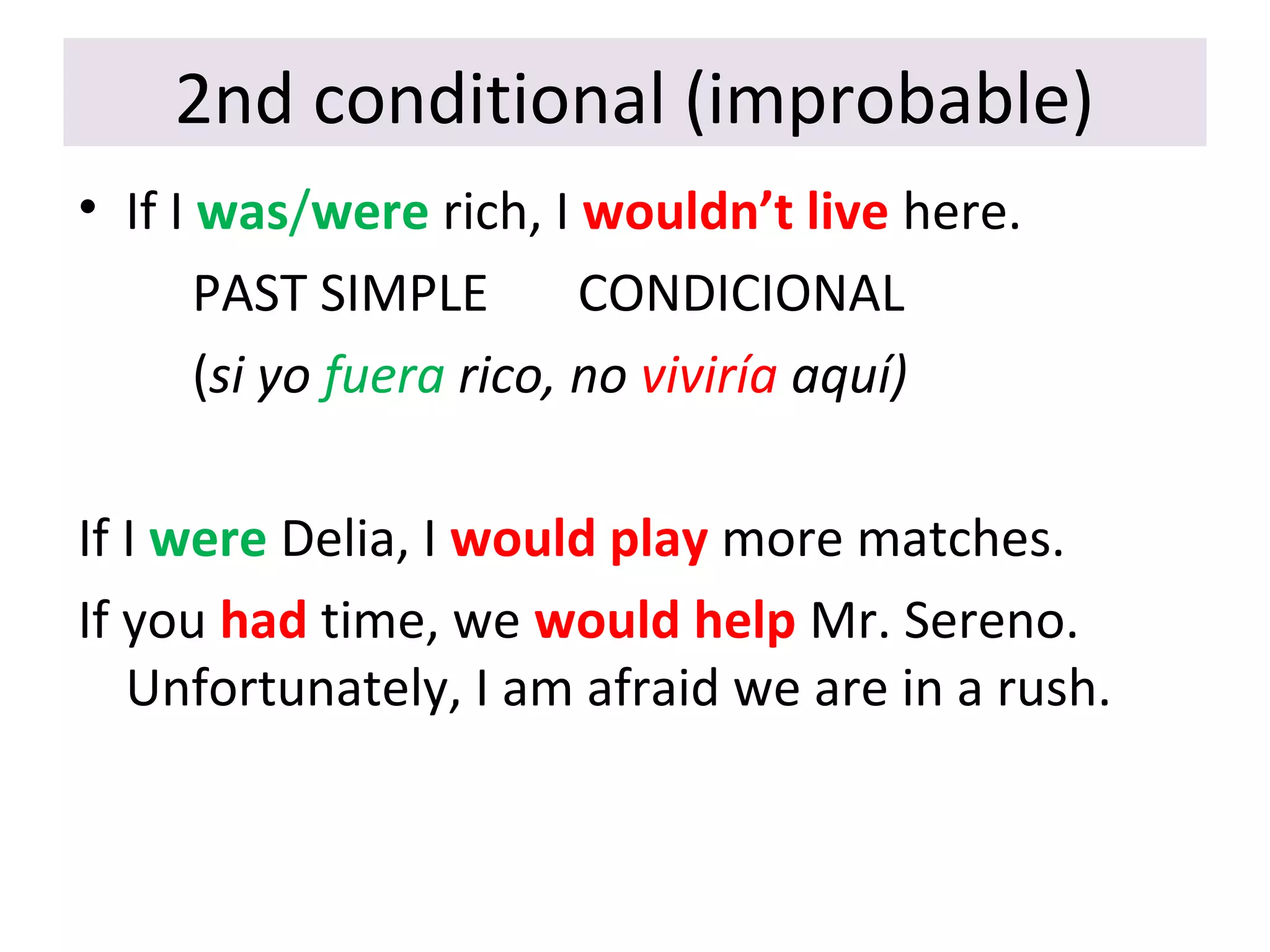2nd conditional (improbable)
• If I was/were rich, I wouldn’t live here.
PAST SIMPLE CONDICIONAL
(si yo fuera rico, no viviría aquí)
If I were Delia, I would play more matches.
If you had time, we would help Mr. Sereno.
Unfortunately, I am afraid we are in a rush.
 