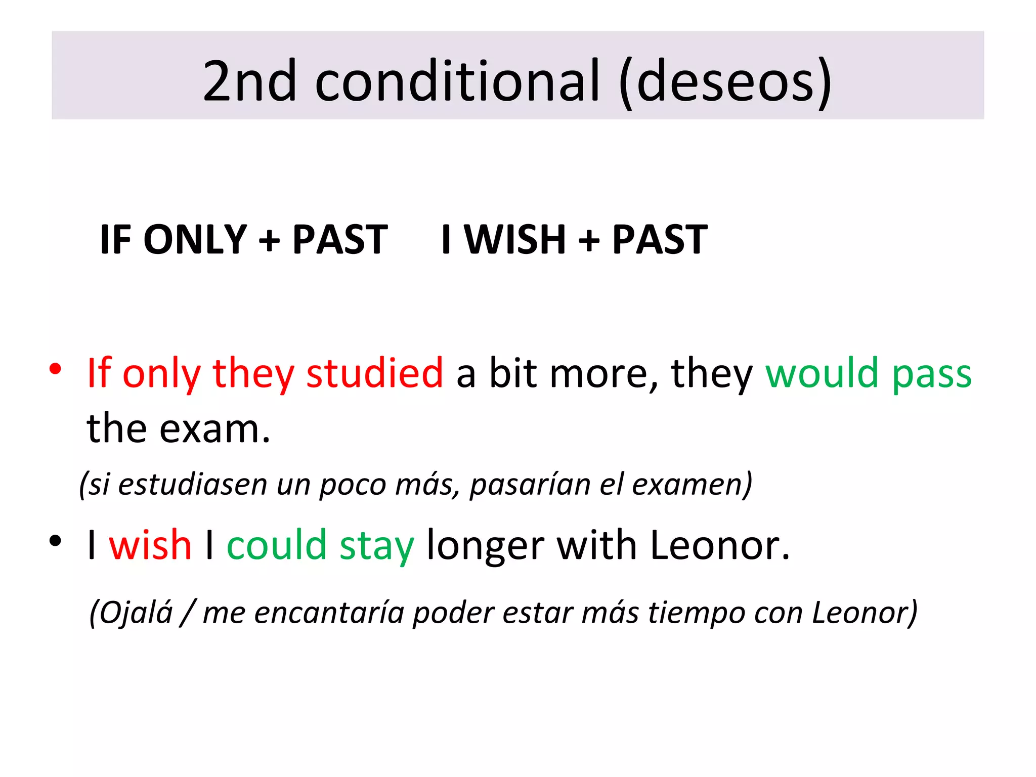 2nd conditional (deseos)
IF ONLY + PAST I WISH + PAST
• If only they studied a bit more, they would pass
the exam.
(si estudiasen un poco más, pasarían el examen)
• I wish I could stay longer with Leonor.
(Ojalá / me encantaría poder estar más tiempo con Leonor)
 