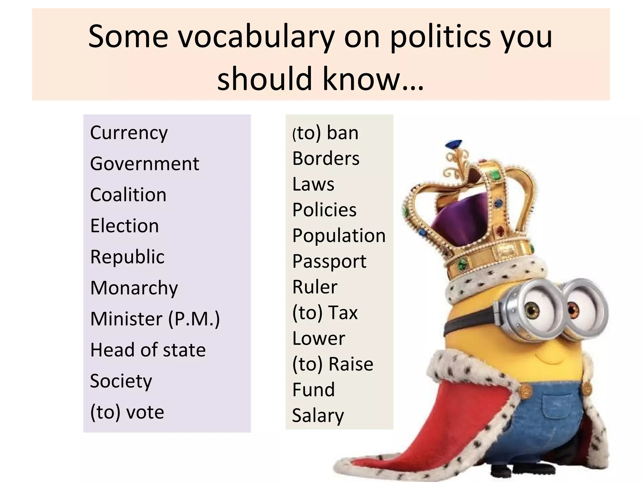 Some vocabulary on politics you
should know…
Currency
Government
Coalition
Election
Republic
Monarchy
Minister (P.M.)
Head of state
Society
(to) vote
(to) ban
Borders
Laws
Policies
Population
Passport
Ruler
(to) Tax
Lower
(to) Raise
Fund
Salary
 