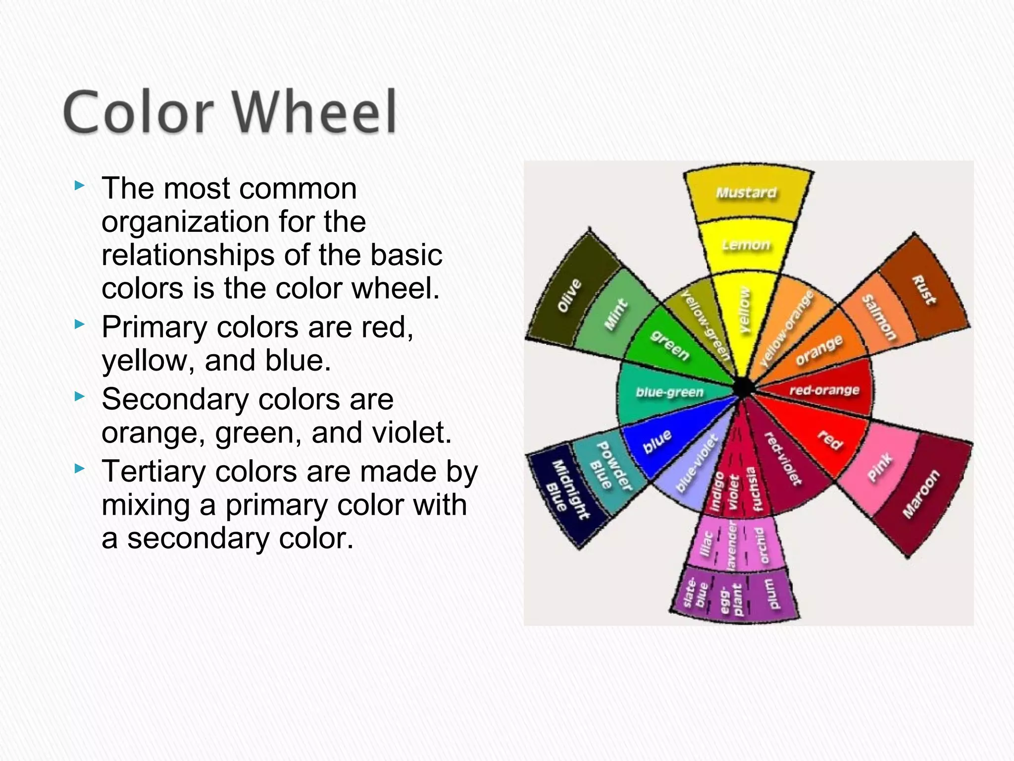    The most common
    organization for the
    relationships of the basic
    colors is the color wheel.
   Primary colors are red,
    yellow, and blue.
   Secondary colors are
    orange, green, and violet.
   Tertiary colors are made by
    mixing a primary color with
    a secondary color.
 