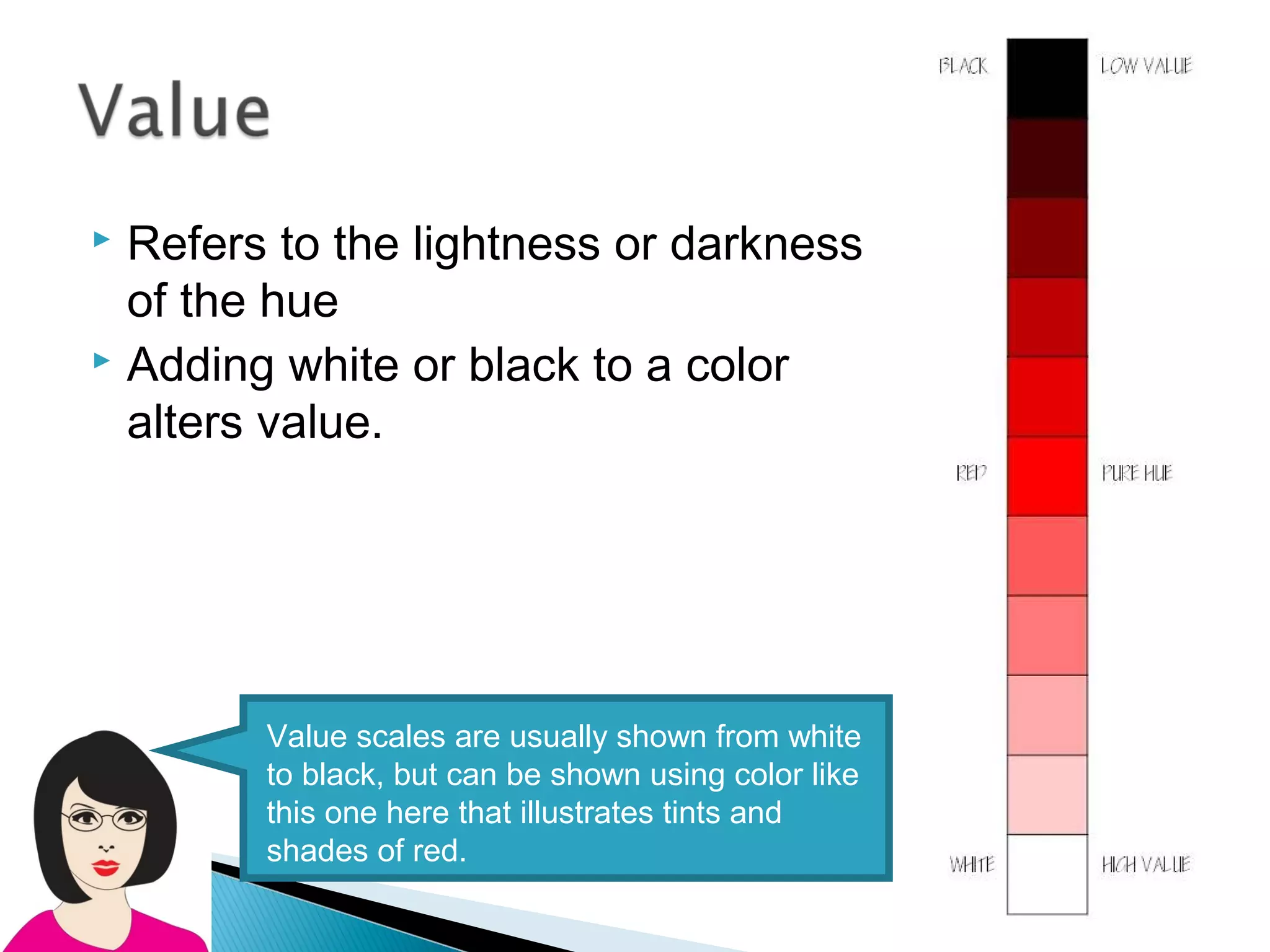  Refers to the lightness or darkness
  of the hue
 Adding white or black to a color

  alters value.




        Value scales are usually shown from white
        to black, but can be shown using color like
        this one here that illustrates tints and
        shades of red.
 