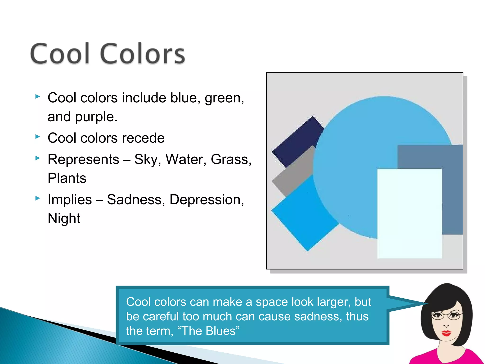    Cool colors include blue, green,
    and purple.
   Cool colors recede
   Represents – Sky, Water, Grass,
    Plants
   Implies – Sadness, Depression,
    Night




                Cool colors can make a space look larger, but
                be careful too much can cause sadness, thus
                the term, “The Blues”
 