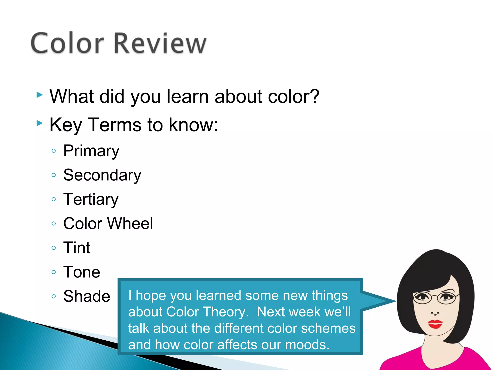  What did you learn about color?
 Key Terms to know:

    ◦   Primary
    ◦   Secondary
    ◦   Tertiary
    ◦   Color Wheel
    ◦   Tint
    ◦   Tone
    ◦   Shade I hope you learned some new things
                 about Color Theory. Next week we’ll
                 talk about the different color schemes
                 and how color affects our moods.
 