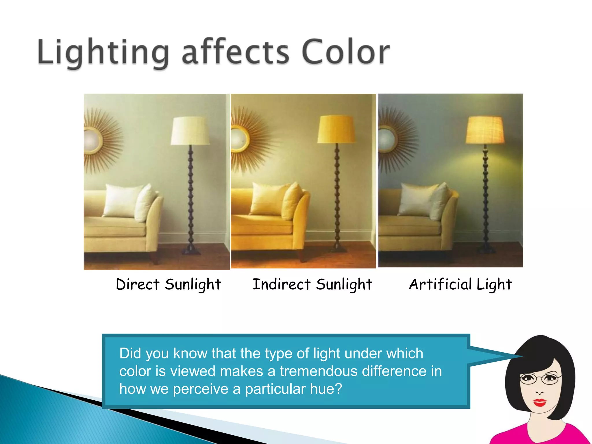 Direct Sunlight    Indirect Sunlight      Artificial Light



Did you know that the type of light under which
color is viewed makes a tremendous difference in
how we perceive a particular hue?
 