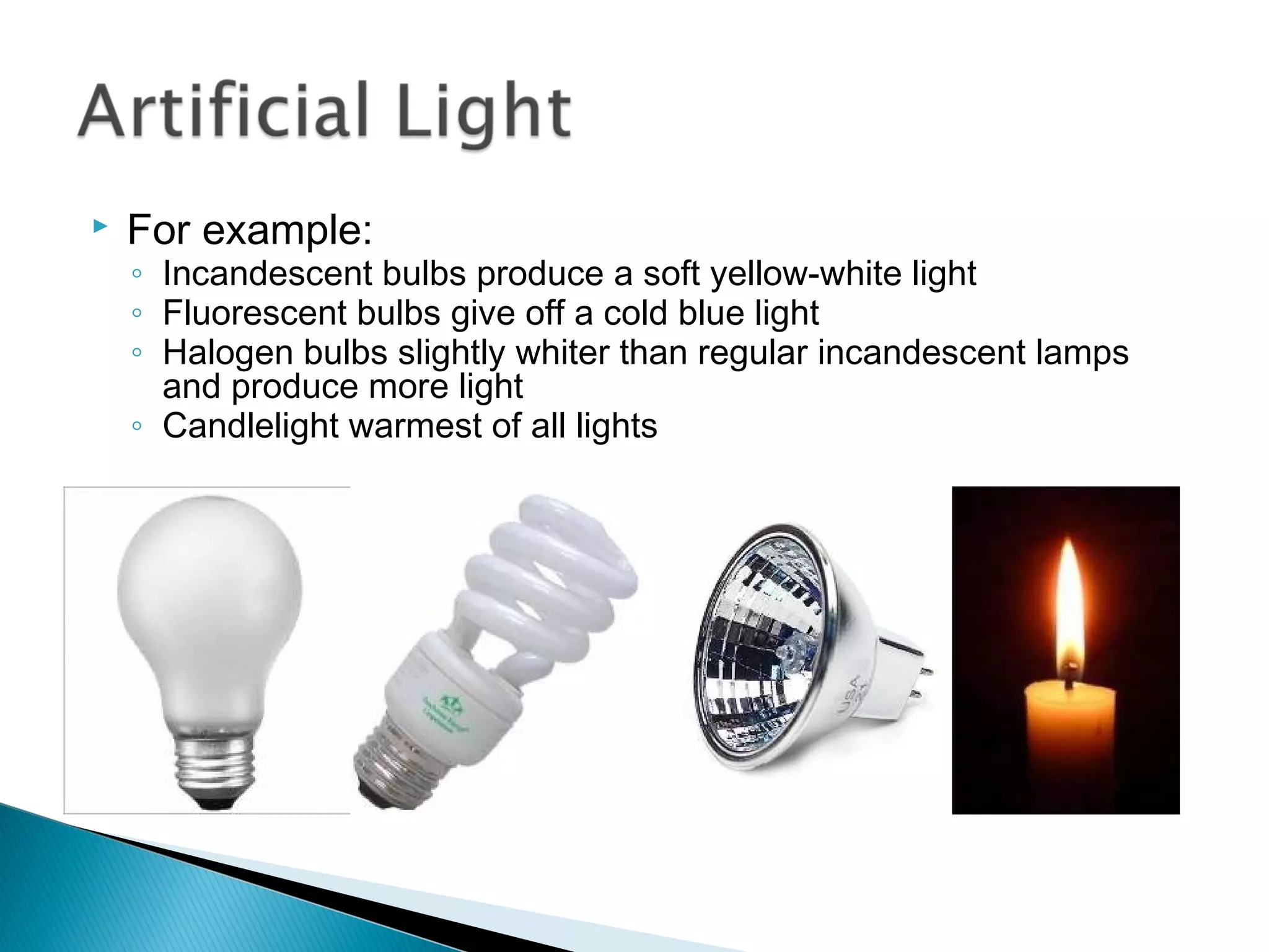    For example:
    ◦ Incandescent bulbs produce a soft yellow-white light
    ◦ Fluorescent bulbs give off a cold blue light
    ◦ Halogen bulbs slightly whiter than regular incandescent lamps
      and produce more light
    ◦ Candlelight warmest of all lights
 
