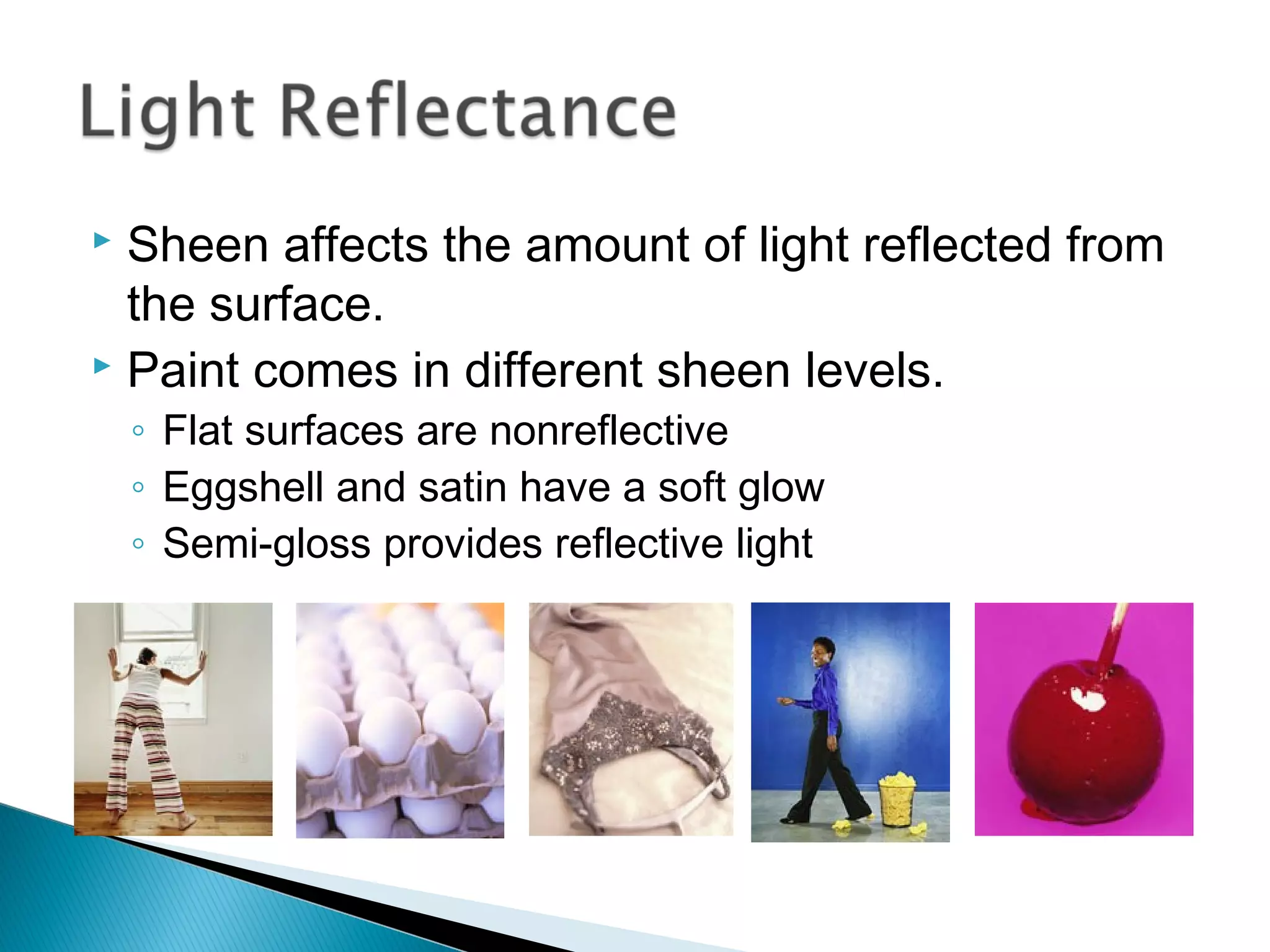  Sheen affects the amount of light reflected from
  the surface.
 Paint comes in different sheen levels.

    ◦ Flat surfaces are nonreflective
    ◦ Eggshell and satin have a soft glow
    ◦ Semi-gloss provides reflective light
 