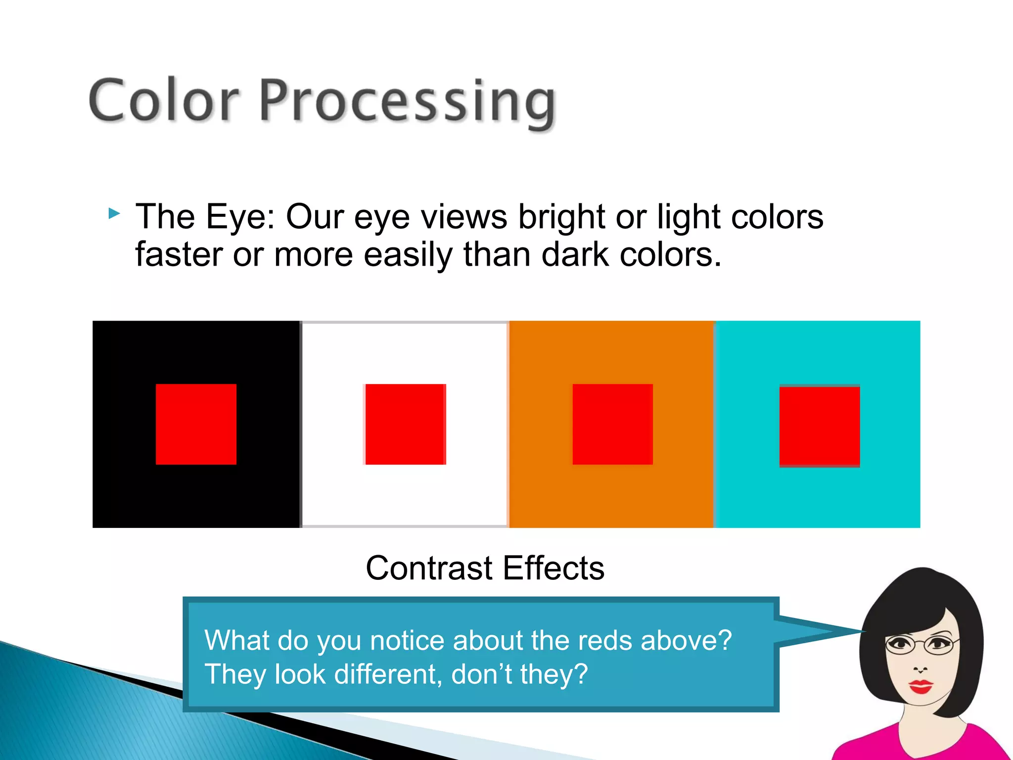    The Eye: Our eye views bright or light colors
    faster or more easily than dark colors.




                    Contrast Effects

        What do you notice about the reds above?
        They look different, don’t they?
 
