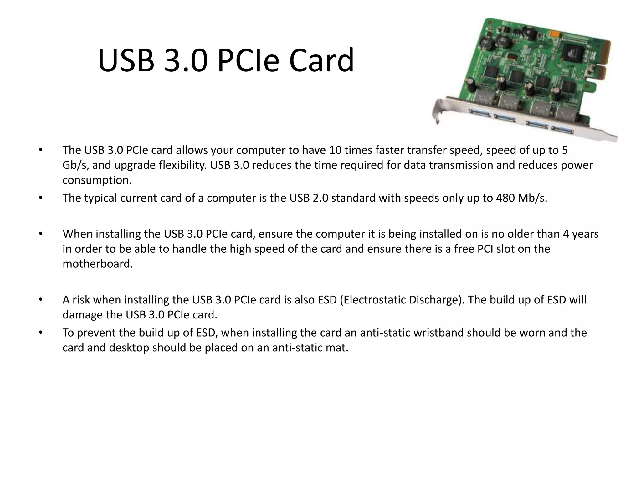 USB 3.0 PCIe Card

•   The USB 3.0 PCIe card allows your computer to have 10 times faster transfer speed, speed of up to 5
    Gb/s, and upgrade flexibility. USB 3.0 reduces the time required for data transmission and reduces power
    consumption.
•   The typical current card of a computer is the USB 2.0 standard with speeds only up to 480 Mb/s.

•   When installing the USB 3.0 PCIe card, ensure the computer it is being installed on is no older than 4 years
    in order to be able to handle the high speed of the card and ensure there is a free PCI slot on the
    motherboard.

•   A risk when installing the USB 3.0 PCIe card is also ESD (Electrostatic Discharge). The build up of ESD will
    damage the USB 3.0 PCIe card.
•   To prevent the build up of ESD, when installing the card an anti-static wristband should be worn and the
    card and desktop should be placed on an anti-static mat.
 