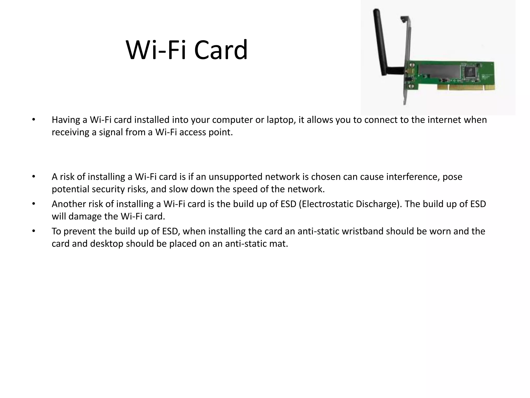 Wi-Fi Card

•   Having a Wi-Fi card installed into your computer or laptop, it allows you to connect to the internet when
    receiving a signal from a Wi-Fi access point.



•   A risk of installing a Wi-Fi card is if an unsupported network is chosen can cause interference, pose
    potential security risks, and slow down the speed of the network.
•   Another risk of installing a Wi-Fi card is the build up of ESD (Electrostatic Discharge). The build up of ESD
    will damage the Wi-Fi card.
•   To prevent the build up of ESD, when installing the card an anti-static wristband should be worn and the
    card and desktop should be placed on an anti-static mat.
 