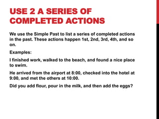 USE 2 A SERIES OF
COMPLETED ACTIONS
We use the Simple Past to list a series of completed actions
in the past. These actions happen 1st, 2nd, 3rd, 4th, and so
on.
Examples:
I finished work, walked to the beach, and found a nice place
to swim.
He arrived from the airport at 8:00, checked into the hotel at
9:00, and met the others at 10:00.
Did you add flour, pour in the milk, and then add the eggs?
 