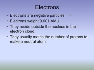 ElectronsElectrons are negative particlesElectrons weight 0.001 AMUThey reside outside the nucleus in the electron cloudThey usually match the number of protons to make a neutral atom-