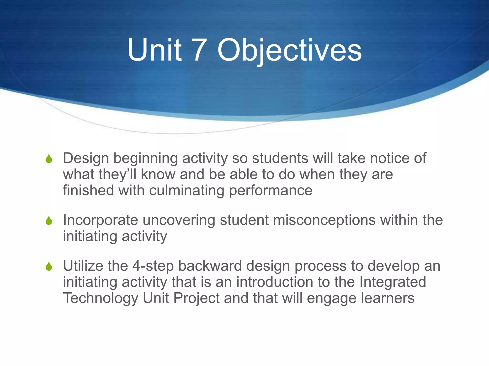 Unit 7 ObjectivesDesign beginning activity so students will take notice of what they’ll know and be able to do when they are finished with culminating performanceIncorporate uncovering student misconceptions within the initiating activityUtilize the 4-step backward design process to develop an initiating activity that is an introduction to the Integrated Technology Unit Project and that will engage learners