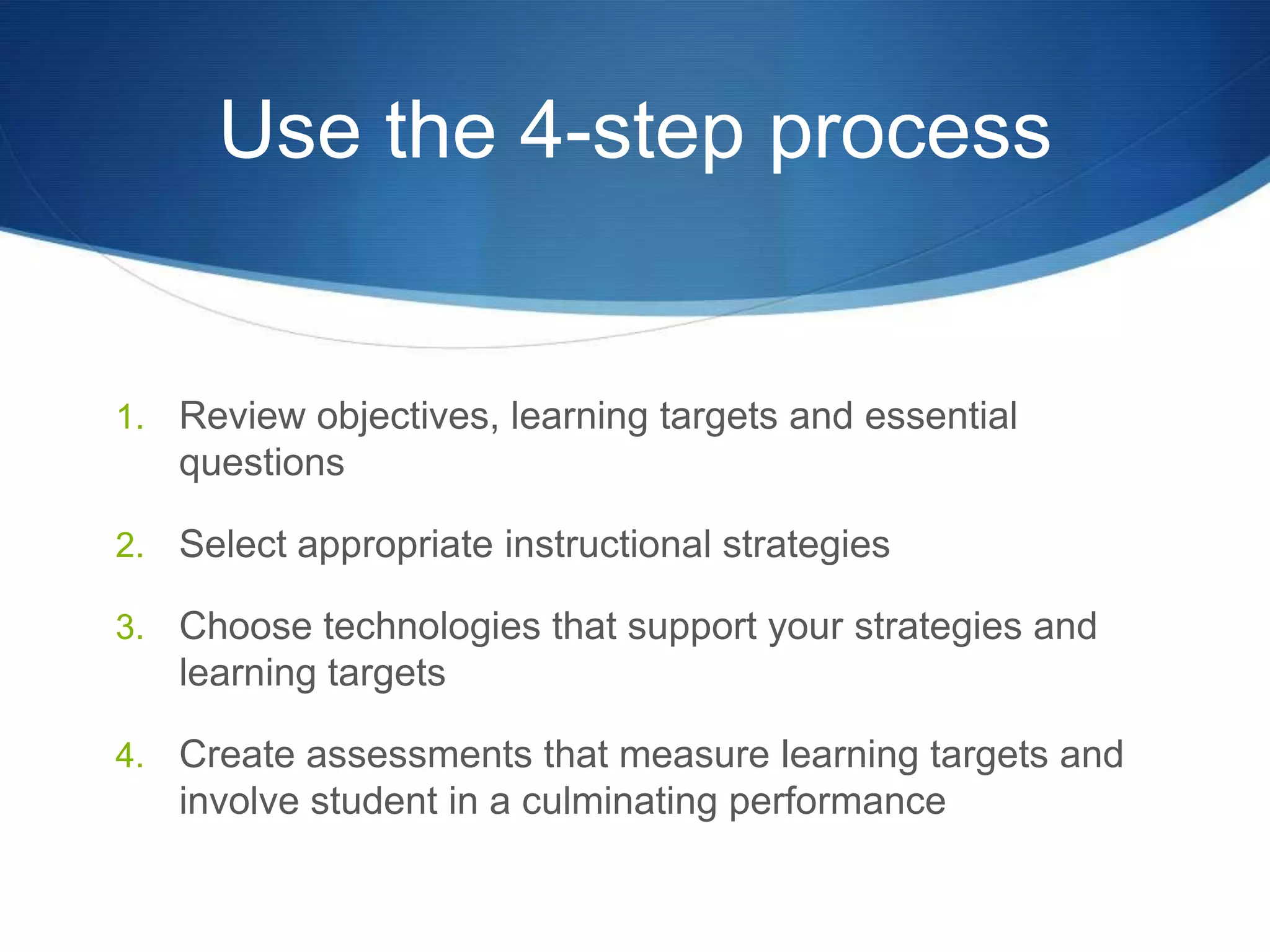 Use the 4-step processReview objectives, learning targets and essential questionsSelect appropriate instructional strategiesChoose technologies that support your strategies and learning targetsCreate assessments that measure learning targets and involve student in a culminating performance