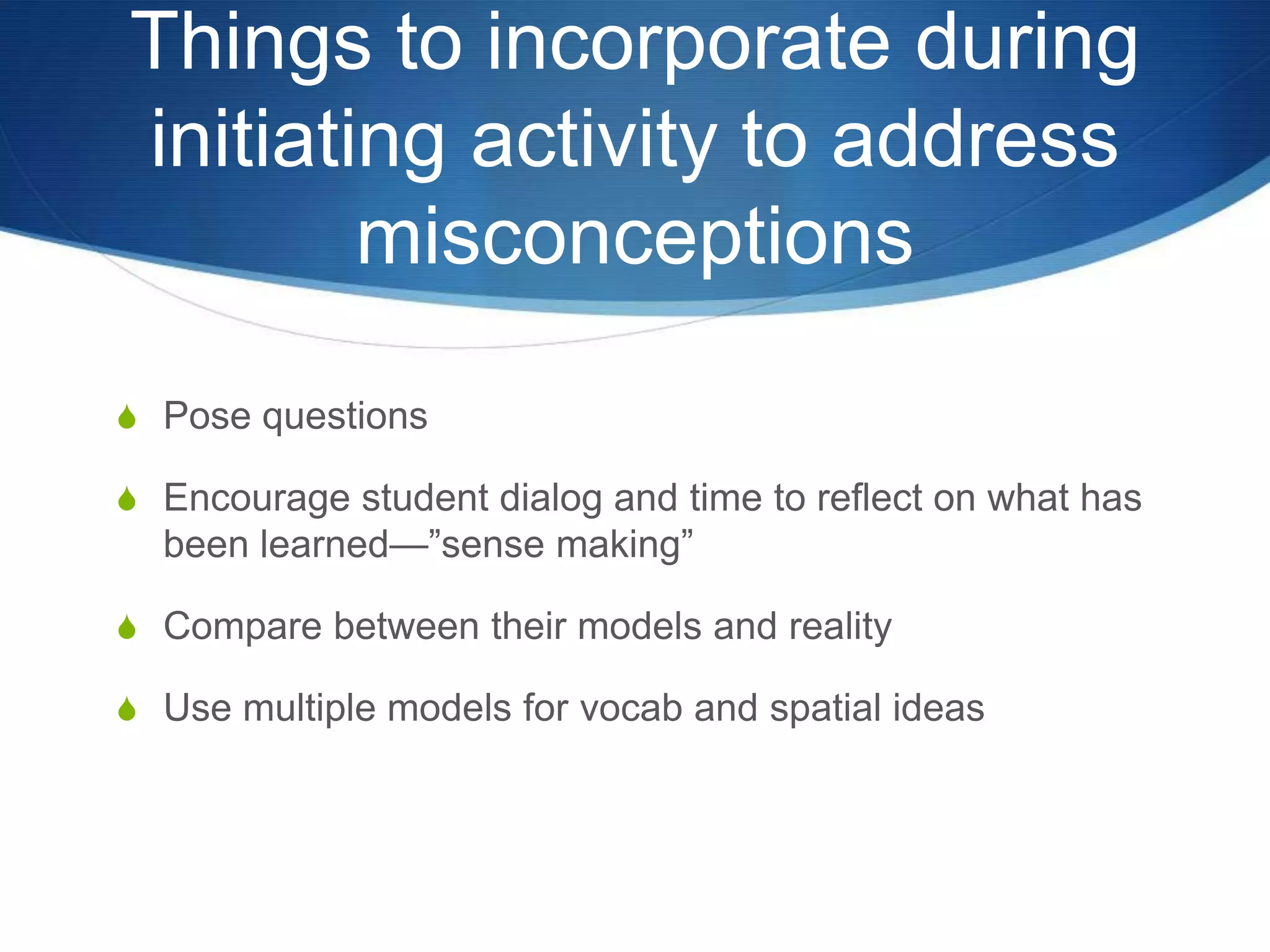 Things to incorporate during initiating activity to address misconceptionsPose questionsEncourage student dialog and time to reflect on what has been learned—”sense making”Compare between their models and realityUse multiple models for vocab and spatial ideas