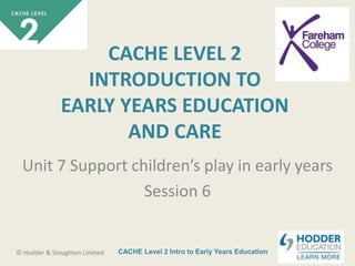 CACHE Level 2 Intro to Early Years Education© Hodder & Stoughton Limited
CACHE LEVEL 2
INTRODUCTION TO
EARLY YEARS EDUCATION
AND CARE
Unit 7 Support children’s play in early years
Session 6
 