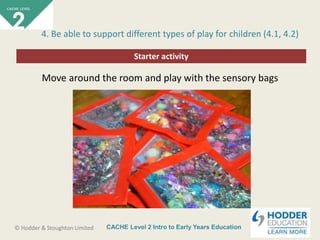 CACHE Level 2 Intro to Early Years Education© Hodder & Stoughton Limited
Starter activity
4. Be able to support different types of play for children (4.1, 4.2)
Move around the room and play with the sensory bags
 