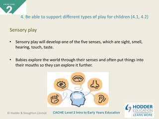 CACHE Level 2 Intro to Early Years Education© Hodder & Stoughton Limited
• Sensory play will develop one of the five senses, which are sight, smell,
hearing, touch, taste.
• Babies explore the world through their senses and often put things into
their mouths so they can explore it further.
4. Be able to support different types of play for children (4.1, 4.2)
Sensory play
 